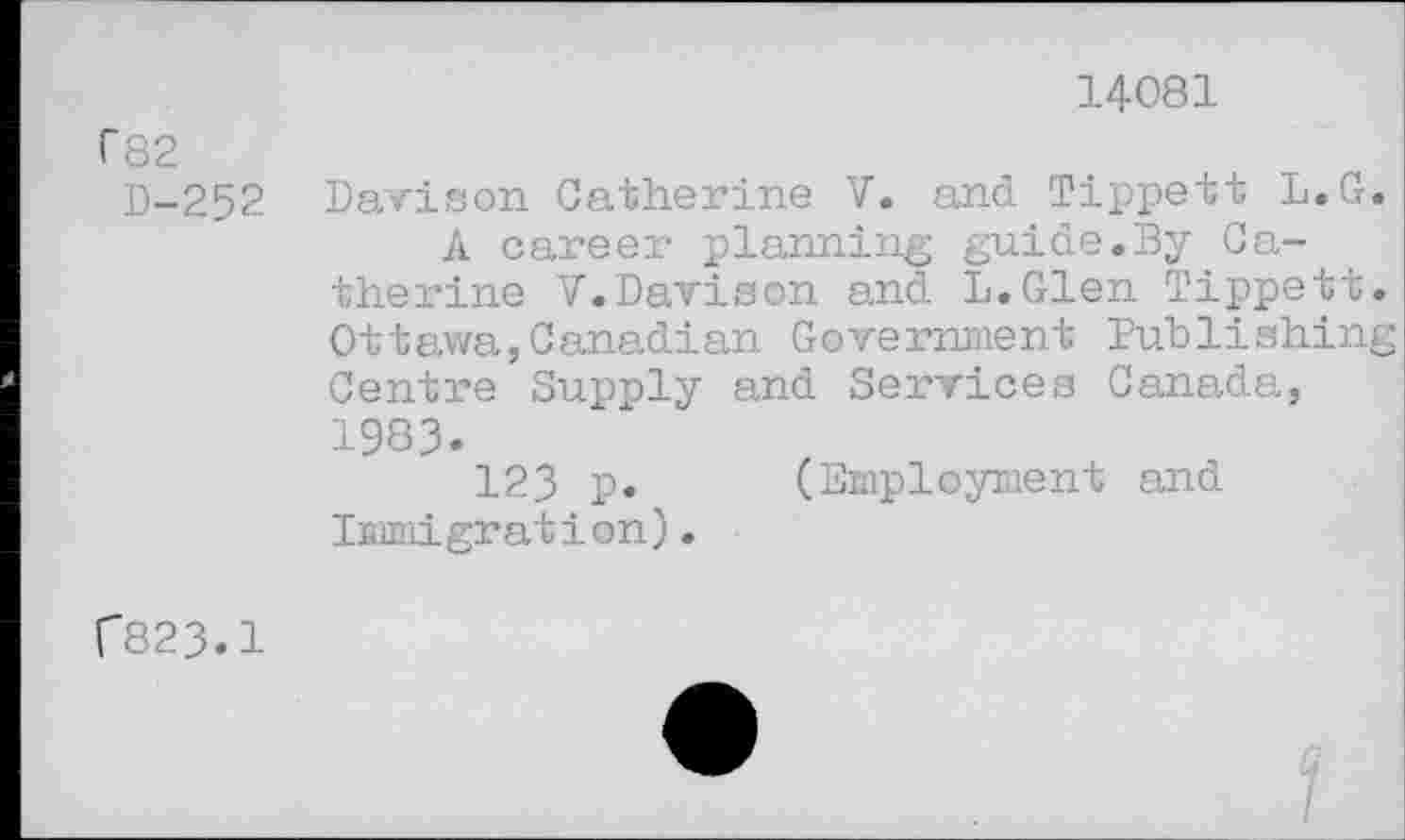 ﻿14081
f82
D-252
Davison Catherine V. and Tippett L.G.
A career planning guide.By Catherine V.Davison and L.Glen Tippett. Ottawa,Canadian Government Publishing Centre Supply and Services Canada, 1983.
123 p. (Employment and Immigration).
r823.1